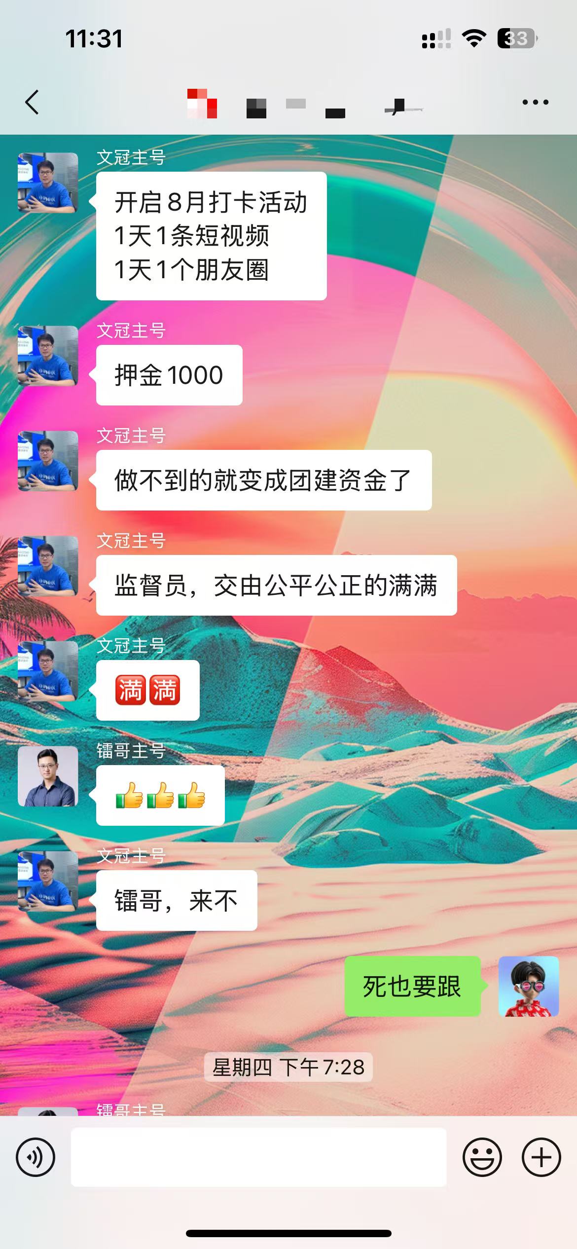 图片展示的是一个聊天界面，时间显示为11:31。上方有“文冠主号”发送的消息，内容为“开启8月打卡活动 1天1条短视频 1天1个朋友圈”，并要求“押金1000”，还提到“做不到的就变成团建资金了”，并称“监督员，交由公平公正的满满”。下方“镭哥主号”回复“来不来”，“文冠主号”回复“死也要跟”。该图片与上下文紧密相关，是对文中提到的“从1号开始打卡，每天必须发至少1条朋友圈，还得做1条短视频，先交1000块钱押在那儿，谁断了谁的钱就没了，直接充公做团建”这一自律打卡活动的直观呈现。