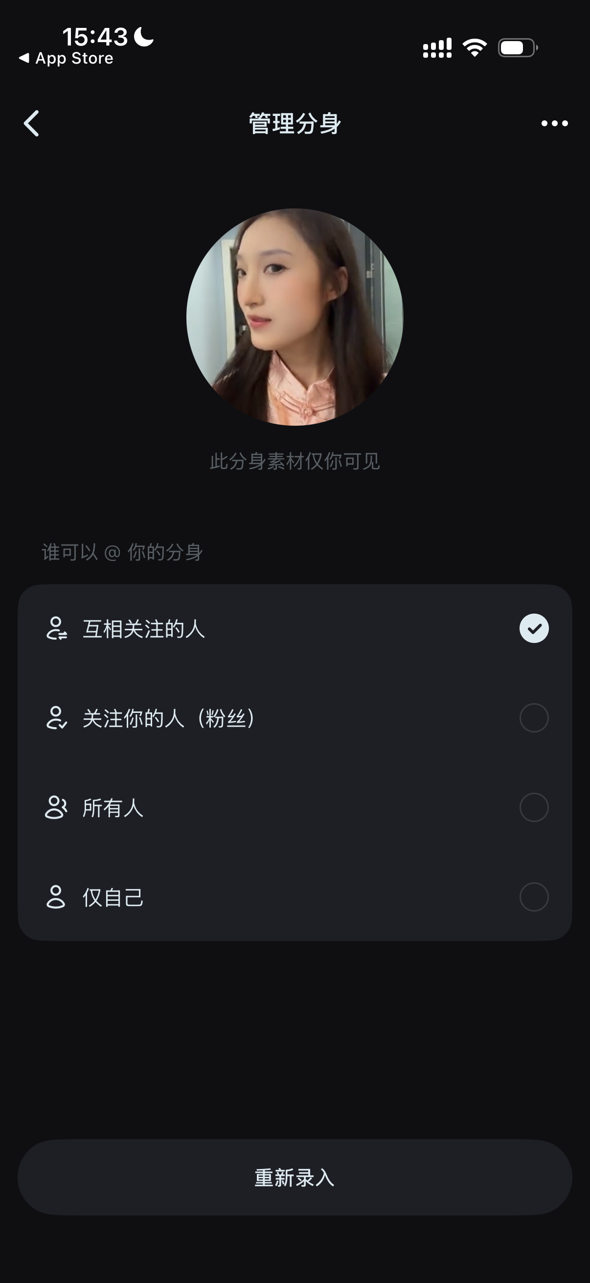 图片展示的是手机应用中“管理分身”界面。界面上方显示时间为15:43,有App Store标识。中间有用户头像,下方文字提示“此分身素材仅你可见”。下方有“谁可以@你的分身”选项,包括“互相关注的人”“关注你的人(粉丝)”“所有人”“仅自己”,其中“互相关注的人”被勾选为可选状态。底部有“重新录入”按钮。该图片与文档中“步骤4:设置分身可见范围(如果想要中想要和朋友一起进行共创,则不要选择仅自己可见)”的内容相关,直观呈现了设置分身可见范围的操作界面。