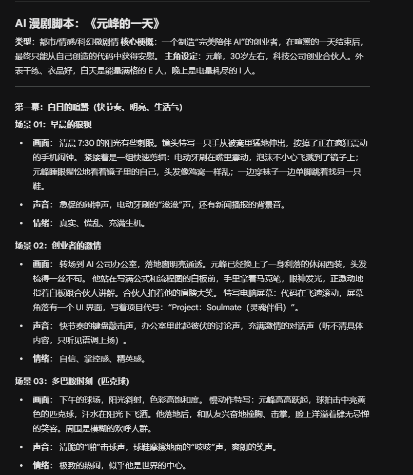 图片展示的是AI漫剧脚本《元峰的一天》。脚本以都市情感/科幻浪漫为核心,主角元峰是一位30岁左右的科技公司创业合伙人。脚本分为多个场景,如“早晨的闹钟”“创业者的激情”“多巴胺时刻(跑步)”等,每个场景有画面、声音、情绪等描述。画面部分有具体画面设定,如“清晨7:30的阳光有些刺眼”“元峰穿着一身利落的休闲西装,头发捋得一丝不苟”等;声音部分有拟声词和背景音;情绪部分则有如“真实、慌乱、充满生机”“自信、掌控感、精灵感”等。该脚本与上下文介绍的AI漫剧制作流程相关,是制作过程中的脚本环节。
