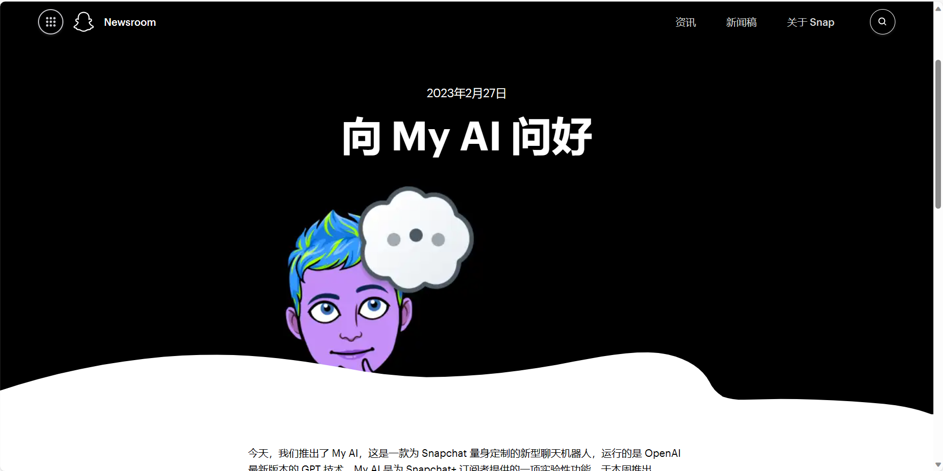 图片展示的是Snapchat新闻室页面,日期为2023年2月27日。页面上方有“Newsroom”标识,右上角有“资讯”“新闻稿”“关于Snap”选项。中间大标题为“向My AI问好”,下方配有一幅紫色卡通人物头像,头上有对话框。底部文字介绍My AI是为Snapchat量身定制的新型聊天机器人,运行基于OpenAI最新版本的GPT技术,是Snapchat订阅者提供的一项实验性功能。该图片与上文介绍的Snapchat推出My AI功能相呼应,直观呈现了My AI的相关信息。