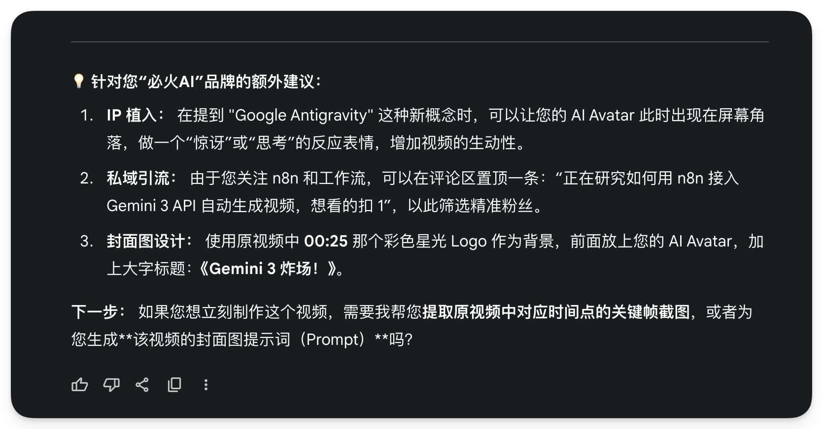 图片是针对“必火AI”品牌提出的额外建议。1. IP植入方面，建议在提到“Google Antigravity”概念时，让AI Avatar以惊讶或思考表情出现，增加视频生动性。2. 私域引流上，可置顶评论“正在研究如何用n8n接入Gemini 3 API自动生成视频，想看的扣1”，筛选精准粉丝。3. 封面图设计上，使用原视频中00:25的彩色星光Logo为背景，前面放AI Avatar，加标题《Gemini 3炸场！》。最后询问是否需提取关键帧或生成视频提示词。