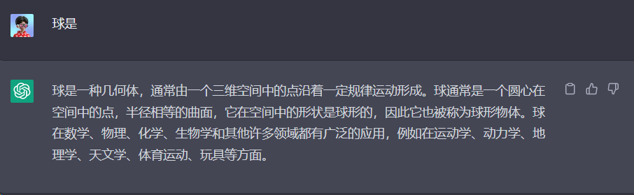 图片展示了ChatGPT对“球是”这一基本提示的输出。画面中显示“球是一种几何体,通常由一个三维空间中的点沿着一定规律运动形成。球通常是一个圆心在空间中的点,半径相等的曲面,它在空间中的形状是球形的,因此它也被称为球形物体。球在数学、物理、化学、生物学和其他许多领域都有广泛的应用,例如在运动学、动力学、地理学、天文学、体育运动、玩具等方面。”该图片与上文提到的基本提示示例相呼应,直观呈现了基本提示的输出效果。