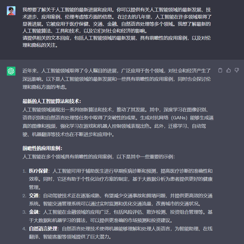 图片展示了关于人工智能的最新进展和应用案例等内容。上方是提问,询问关于人工智能的最新进展和应用。下方是回答,介绍了人工智能领域的最新发展,如深度学习在图像识别、语音识别和自然语言处理等方面取得成果,生成对抗网络能生成逼真的图像和视频等。还列举了人工智能在医疗保健、交通、金融、自然语言处理等领域的应用案例,如辅助医生诊断、自动驾驶技术、风险评估等,同时提到伦理和隐私方面的考虑。