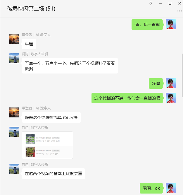 图片是“破局快闪第二场(51)”的聊天界面截图。其中,“攀登者 | AI数字人”称“牛逼”,“肖肖 | 数字人带货”要求先补三个视频看数据,分别在五点和五点半发布,还提到在两个视频基础上深度去重,并表示“峰哥这个纯属投流算roi玩法”。另一方以“ok”“好嘞”“嗯嗯,ok”等回复。该图片与上文提到的直播过程中要及时补视频的内容相呼应,展示了直播相关的沟通交流情况。