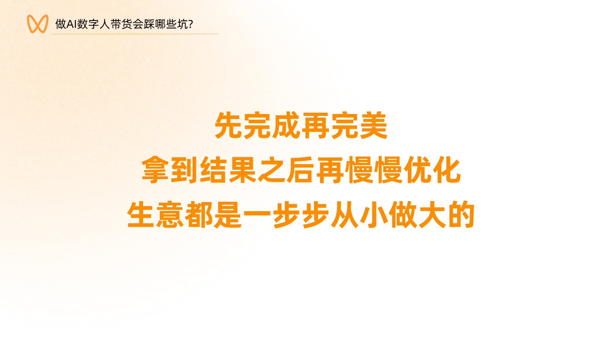 图片背景为橙色渐变,上方有“做AI数字人带货会踩哪些坑?”字样。图片中央以橙色大字呈现“先完成再完美,拿到结果之后再慢慢优化,生意都是一步步从小做大的”这句话。该图片位于文档总结展望部分,是对前文内容的总结,强调在AI数字人带货过程中,应先完成目标,再进行优化,生意发展也需从小做起,体现了创业过程中逐步完善、从小做起的理念。