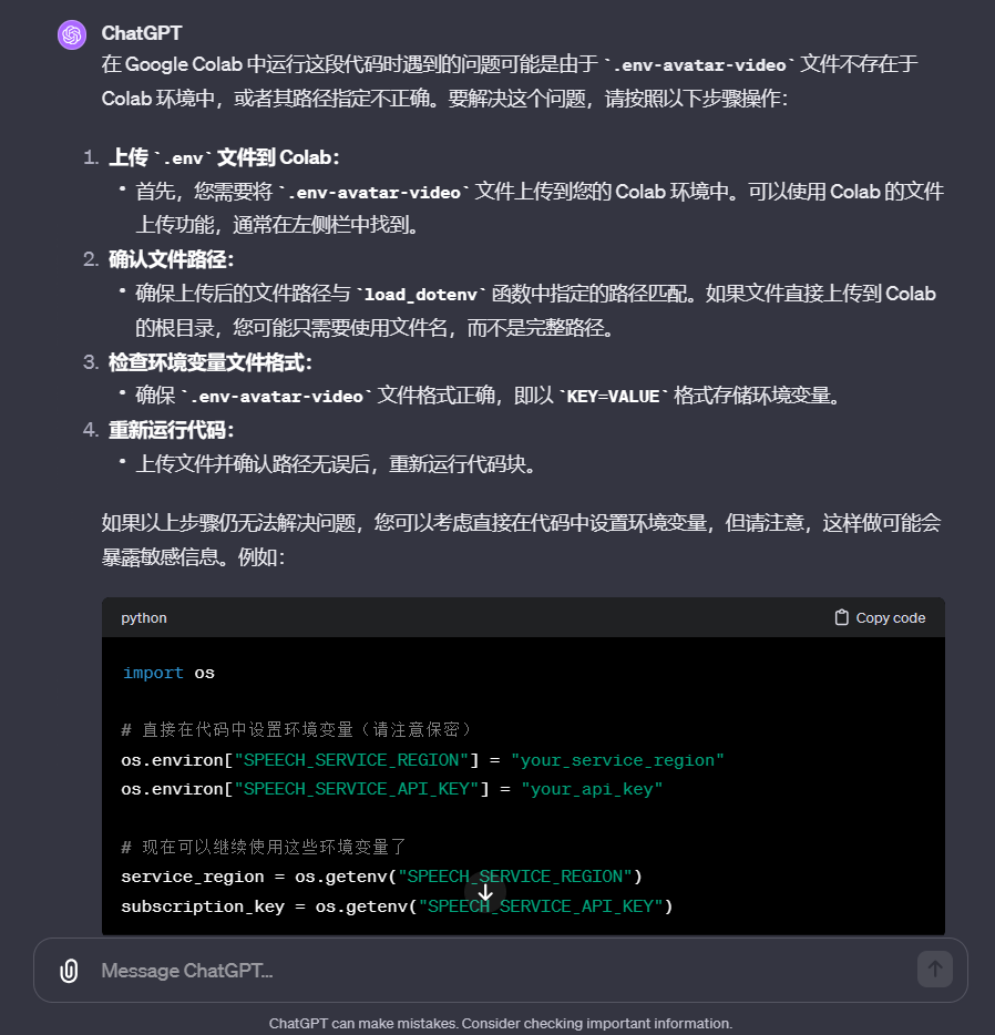 图片是ChatGPT给出的在Google Colab中运行代码时问题的解决方案。指出问题可能是‘env-avatar-video’文件不存在或路径不正确。解决步骤为:上传该文件到Colab环境;确认文件路径与‘load_dotenv’函数指定路径匹配;检查环境变量格式;确保文件格式正确;上传并确认路径无误后重新运行代码。若仍未解决,可在代码中设置环境变量,但可能暴露敏感信息,并给出了在代码中设置环境变量的示例代码。