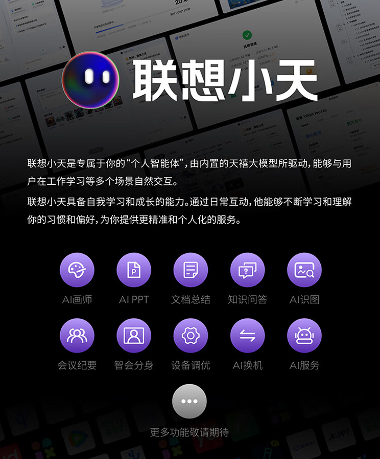 图片展示了联想小天的功能。上方大字标题为“联想小天”,下方文字介绍其是专属个人的“人工智能体”,由天禧大模型驱动,可与用户在工作学习等场景交互。还提到联想小天具备自我学习和成长能力,能提供精准个性化服务。图片下方以紫色图标呈现AI画师、AI PPT等10项功能,如AI换机、AI服务等,底部提示“更多功能敬请期待”。此图与文档中介绍联想YOGA Pro16s AI元启内置联想小天的内容相关,直观呈现了联想小天的功能。